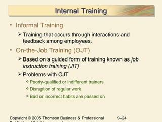 Copyright © 2005 Thomson Business & Professional 9–24
Internal TrainingInternal TrainingInternal TrainingInternal Training
• Informal Training
Training that occurs through interactions and
feedback among employees.
• On-the-Job Training (OJT)
Based on a guided form of training known as job
instruction training (JIT)
Problems with OJT
 Poorly-qualified or indifferent trainers
 Disruption of regular work
 Bad or incorrect habits are passed on
 