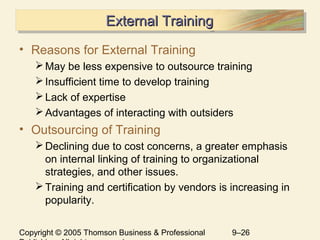 Copyright © 2005 Thomson Business & Professional 9–26
External TrainingExternal TrainingExternal TrainingExternal Training
• Reasons for External Training
May be less expensive to outsource training
Insufficient time to develop training
Lack of expertise
Advantages of interacting with outsiders
• Outsourcing of Training
Declining due to cost concerns, a greater emphasis
on internal linking of training to organizational
strategies, and other issues.
Training and certification by vendors is increasing in
popularity.
 