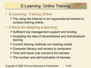 Copyright © 2005 Thomson Business & Professional 9–28
E-Learning: Online TrainingE-Learning: Online TrainingE-Learning: Online TrainingE-Learning: Online Training
• E-Learning: Training Online
The using the Internet or an organizational intranet to
conduct training online.
• Criteria for adopting e-learning:
Sufficient top management support and funding
Accepting the idea of decentralized and individualized
training
Current training methods not meeting needs
Computer literacy and access to computers
Time and travel cost concerns for trainees
The number and self-motivation of trainees
 