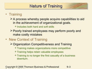 Copyright © 2005 Thomson Business & Professional 9–3
Nature of TrainingNature of TrainingNature of TrainingNature of Training
• Training
A process whereby people acquire capabilities to aid
in the achievement of organizational goals.
 Includes both hard and soft skills
Poorly trained employees may perform poorly and
make costly mistakes
• New Context of Training
Organization Competitiveness and Training
 Training makes organizations more competitive
 Training helps retain valuable employees
 Training is no longer the first casualty of a business
downturn.
 