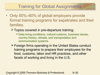 Copyright © 2005 Thomson Business & Professional 9–35
Training for Global AssignmentsTraining for Global Assignments
• Only 50%–60% of global employers provide
formal training programs for expatriates and their
families.
Topics covered in pre-departure training:
 Daily living conditions, cultural customs, business issues,
country history, climate, and transportation and
communication systems.
Foreign firms operating in the United States conduct
training programs to prepare their employees for the
food, customs, labor and HR practices, and other
facets of working and living in the U.S.
 