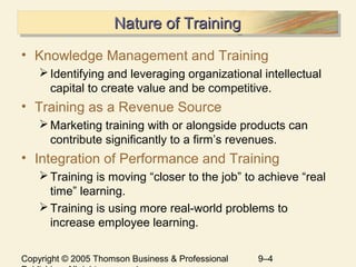 Copyright © 2005 Thomson Business & Professional 9–4
Nature of TrainingNature of TrainingNature of TrainingNature of Training
• Knowledge Management and Training
Identifying and leveraging organizational intellectual
capital to create value and be competitive.
• Training as a Revenue Source
Marketing training with or alongside products can
contribute significantly to a firm’s revenues.
• Integration of Performance and Training
Training is moving “closer to the job” to achieve “real
time” learning.
Training is using more real-world problems to
increase employee learning.
 