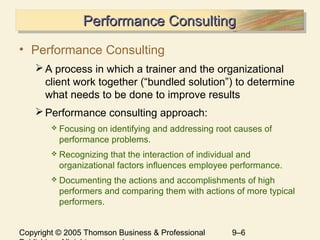 Copyright © 2005 Thomson Business & Professional 9–6
Performance ConsultingPerformance ConsultingPerformance ConsultingPerformance Consulting
• Performance Consulting
A process in which a trainer and the organizational
client work together (“bundled solution”) to determine
what needs to be done to improve results
Performance consulting approach:
 Focusing on identifying and addressing root causes of
performance problems.
 Recognizing that the interaction of individual and
organizational factors influences employee performance.
 Documenting the actions and accomplishments of high
performers and comparing them with actions of more typical
performers.
 