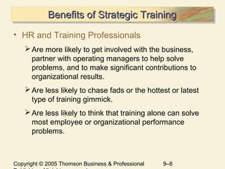 Copyright © 2005 Thomson Business & Professional 9–8
Benefits of Strategic TrainingBenefits of Strategic TrainingBenefits of Strategic TrainingBenefits of Strategic Training
• HR and Training Professionals
Are more likely to get involved with the business,
partner with operating managers to help solve
problems, and to make significant contributions to
organizational results.
Are less likely to chase fads or the hottest or latest
type of training gimmick.
Are less likely to think that training alone can solve
most employee or organizational performance
problems.
 