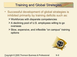Copyright © 2005 Thomson Business & Professional 9–9
Training and Global StrategiesTraining and Global StrategiesTraining and Global StrategiesTraining and Global Strategies
• Successful development of global strategies is
inhibited primarily by training deficits such as:
Workforces with disparate competencies
A declining pool of U.S. employees willing to go
overseas
Slow, expensive, and inflexible “on campus” training
options
 