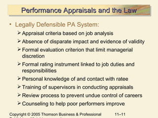 Copyright © 2005 Thomson Business & Professional 11–11
Performance Appraisals and the LawPerformance Appraisals and the LawPerformance Appraisals and the LawPerformance Appraisals and the Law
• Legally Defensible PA System:
Appraisal criteria based on job analysis
Absence of disparate impact and evidence of validity
Formal evaluation criterion that limit managerial
discretion
Formal rating instrument linked to job duties and
responsibilities
Personal knowledge of and contact with ratee
Training of supervisors in conducting appraisals
Review process to prevent undue control of careers
Counseling to help poor performers improve
 