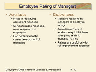 Copyright © 2005 Thomson Business & Professional 11–19
Employee Rating of ManagersEmployee Rating of ManagersEmployee Rating of ManagersEmployee Rating of Managers
• Advantages
 Helps in identifying
competent managers
 Serves to make managers
more responsive to
employees
 Can contribute to the
career development of
managers
• Disadvantages
 Negative reactions by
managers to employee
ratings
 Subordinates’ fear of
reprisals may inhibit them
from giving realistic
(negative) ratings
 Ratings are useful only for
self-improvement purposes
 