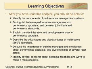 Copyright © 2005 Thomson Business & Professional 11–2
Learning ObjectivesLearning ObjectivesLearning ObjectivesLearning Objectives
• After you have read this chapter, you should be able to:
 Identify the components of performance management systems.
 Distinguish between performance management and
performance appraisal, and between job criteria and
performance standards.
 Explain the administrative and developmental uses of
performance appraisal.
 Describe the advantages and disadvantages of multisource
(360°) appraisals.
 Discuss the importance of training managers and employees
about performance appraisal, and give examples of several rater
errors.
 Identify several concerns about appraisal feedback and ways to
make it more effective.
 