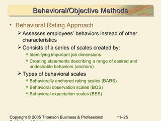 Copyright © 2005 Thomson Business & Professional 11–25
Behavioral/Objective MethodsBehavioral/Objective MethodsBehavioral/Objective MethodsBehavioral/Objective Methods
• Behavioral Rating Approach
Assesses employees’ behaviors instead of other
characteristics
Consists of a series of scales created by:
 Identifying important job dimensions
 Creating statements describing a range of desired and
undesirable behaviors (anchors)
Types of behavioral scales
 Behaviorally anchored rating scales (BARS)
 Behavioral observation scales (BOS)
 Behavioral expectation scales (BES)
 