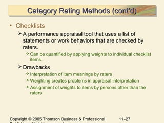 Copyright © 2005 Thomson Business & Professional 11–27
Category Rating Methods (cont’d)Category Rating Methods (cont’d)Category Rating Methods (cont’d)Category Rating Methods (cont’d)
• Checklists
A performance appraisal tool that uses a list of
statements or work behaviors that are checked by
raters.
 Can be quantified by applying weights to individual checklist
items.
Drawbacks
 Interpretation of item meanings by raters
 Weighting creates problems in appraisal interpretation
 Assignment of weights to items by persons other than the
raters
 