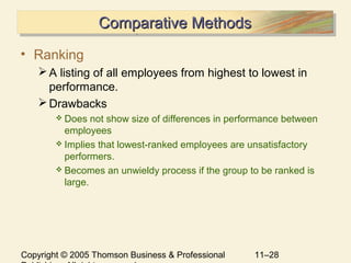 Copyright © 2005 Thomson Business & Professional 11–28
Comparative MethodsComparative MethodsComparative MethodsComparative Methods
• Ranking
A listing of all employees from highest to lowest in
performance.
Drawbacks
 Does not show size of differences in performance between
employees
 Implies that lowest-ranked employees are unsatisfactory
performers.
 Becomes an unwieldy process if the group to be ranked is
large.
 