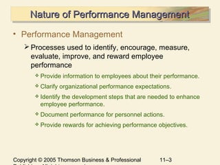 Copyright © 2005 Thomson Business & Professional 11–3
Nature of Performance ManagementNature of Performance ManagementNature of Performance ManagementNature of Performance Management
• Performance Management
Processes used to identify, encourage, measure,
evaluate, improve, and reward employee
performance
 Provide information to employees about their performance.
 Clarify organizational performance expectations.
 Identify the development steps that are needed to enhance
employee performance.
 Document performance for personnel actions.
 Provide rewards for achieving performance objectives.
 