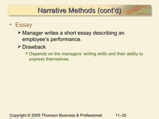 Copyright © 2005 Thomson Business & Professional 11–32
Narrative Methods (cont’d)Narrative Methods (cont’d)Narrative Methods (cont’d)Narrative Methods (cont’d)
• Essay
Manager writes a short essay describing an
employee’s performance.
Drawback
 Depends on the managers’ writing skills and their ability to
express themselves.
 