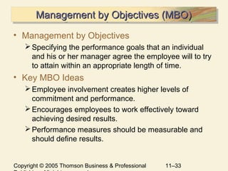 Copyright © 2005 Thomson Business & Professional 11–33
Management by Objectives (MBO)Management by Objectives (MBO)Management by Objectives (MBO)Management by Objectives (MBO)
• Management by Objectives
Specifying the performance goals that an individual
and his or her manager agree the employee will to try
to attain within an appropriate length of time.
• Key MBO Ideas
Employee involvement creates higher levels of
commitment and performance.
Encourages employees to work effectively toward
achieving desired results.
Performance measures should be measurable and
should define results.
 