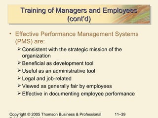 Copyright © 2005 Thomson Business & Professional 11–39
Training of Managers and EmployeesTraining of Managers and Employees
(cont’d)(cont’d)
Training of Managers and EmployeesTraining of Managers and Employees
(cont’d)(cont’d)
• Effective Performance Management Systems
(PMS) are:
Consistent with the strategic mission of the
organization
Beneficial as development tool
Useful as an administrative tool
Legal and job-related
Viewed as generally fair by employees
Effective in documenting employee performance
 