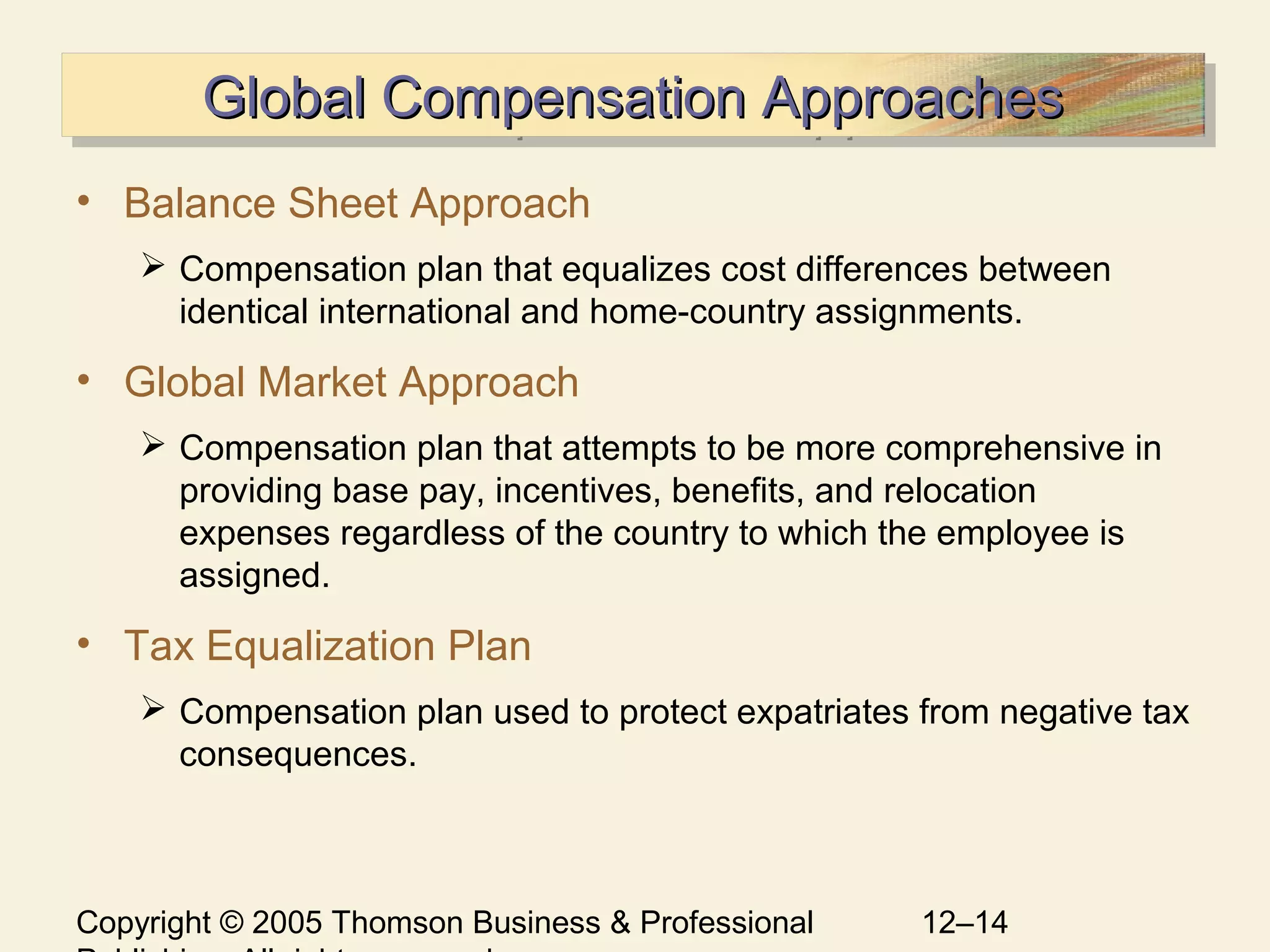 Copyright © 2005 Thomson Business & Professional 12–14
Global Compensation ApproachesGlobal Compensation ApproachesGlobal Compensation ApproachesGlobal Compensation Approaches
• Balance Sheet Approach
 Compensation plan that equalizes cost differences between
identical international and home-country assignments.
• Global Market Approach
 Compensation plan that attempts to be more comprehensive in
providing base pay, incentives, benefits, and relocation
expenses regardless of the country to which the employee is
assigned.
• Tax Equalization Plan
 Compensation plan used to protect expatriates from negative tax
consequences.
 