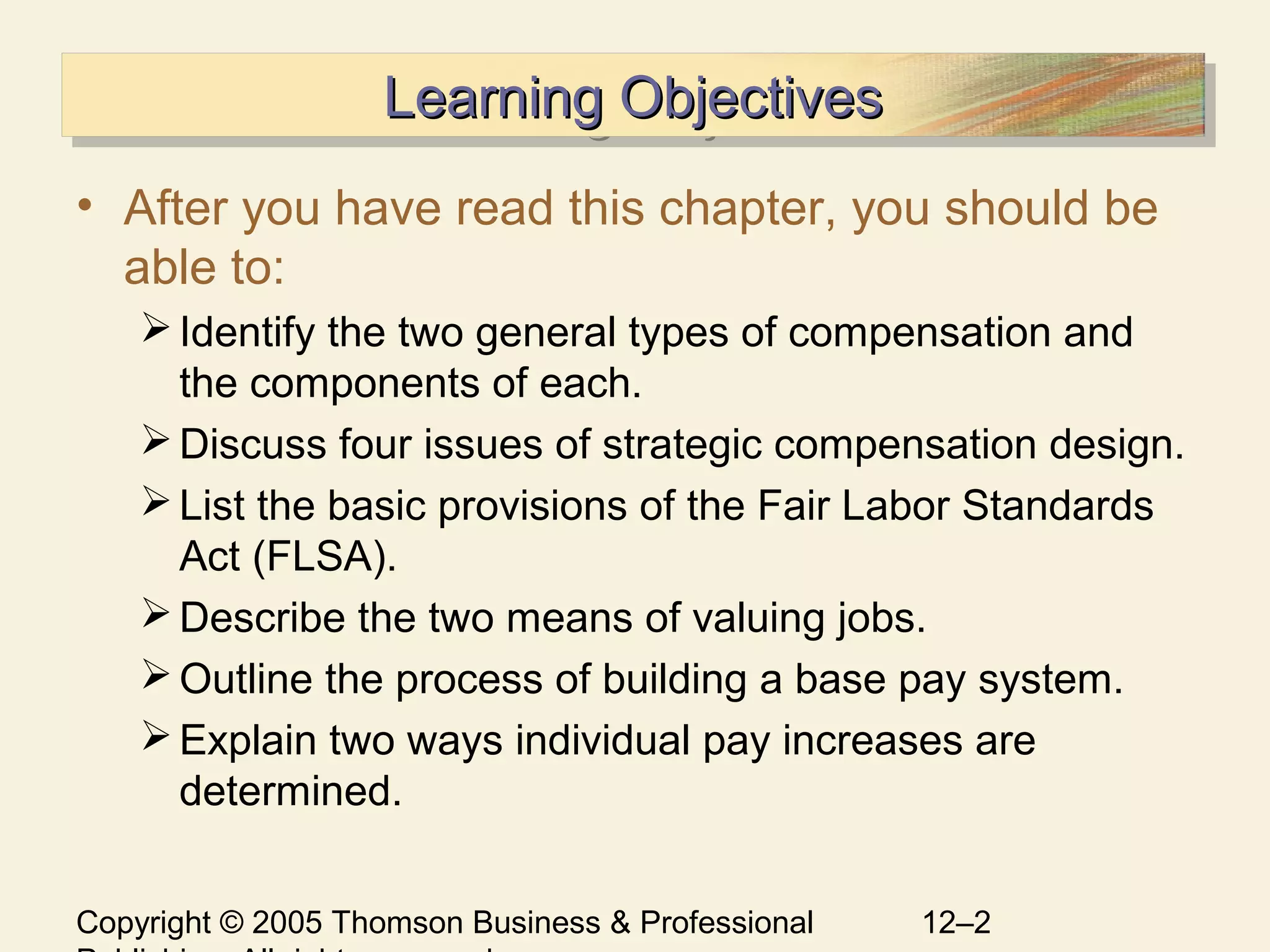 Copyright © 2005 Thomson Business & Professional 12–2
Learning ObjectivesLearning ObjectivesLearning ObjectivesLearning Objectives
• After you have read this chapter, you should be
able to:
Identify the two general types of compensation and
the components of each.
Discuss four issues of strategic compensation design.
List the basic provisions of the Fair Labor Standards
Act (FLSA).
Describe the two means of valuing jobs.
Outline the process of building a base pay system.
Explain two ways individual pay increases are
determined.
 
