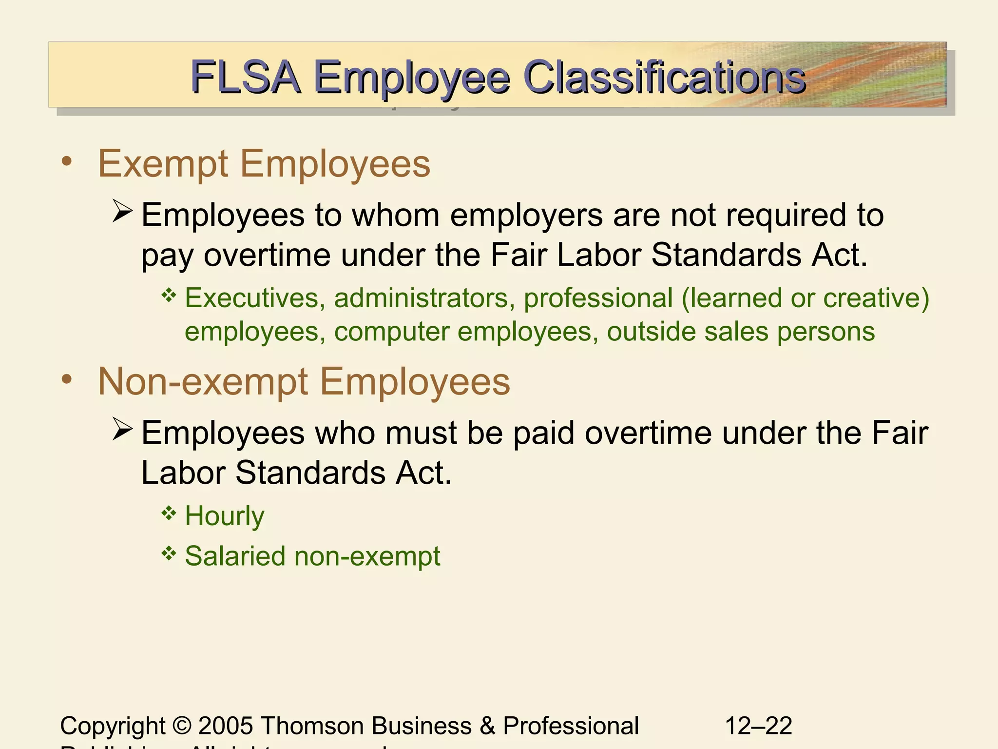 Copyright © 2005 Thomson Business & Professional 12–22
FLSA Employee ClassificationsFLSA Employee ClassificationsFLSA Employee ClassificationsFLSA Employee Classifications
• Exempt Employees
Employees to whom employers are not required to
pay overtime under the Fair Labor Standards Act.
 Executives, administrators, professional (learned or creative)
employees, computer employees, outside sales persons
• Non-exempt Employees
Employees who must be paid overtime under the Fair
Labor Standards Act.
 Hourly
 Salaried non-exempt
 