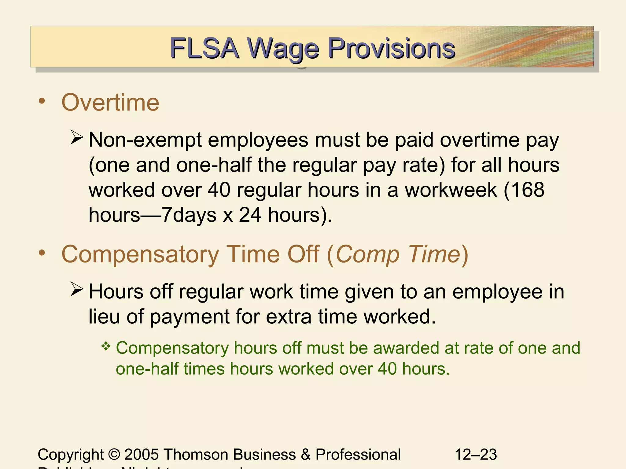 Copyright © 2005 Thomson Business & Professional 12–23
FLSA Wage ProvisionsFLSA Wage ProvisionsFLSA Wage ProvisionsFLSA Wage Provisions
• Overtime
Non-exempt employees must be paid overtime pay
(one and one-half the regular pay rate) for all hours
worked over 40 regular hours in a workweek (168
hours—7days x 24 hours).
• Compensatory Time Off (Comp Time)
Hours off regular work time given to an employee in
lieu of payment for extra time worked.
 Compensatory hours off must be awarded at rate of one and
one-half times hours worked over 40 hours.
 