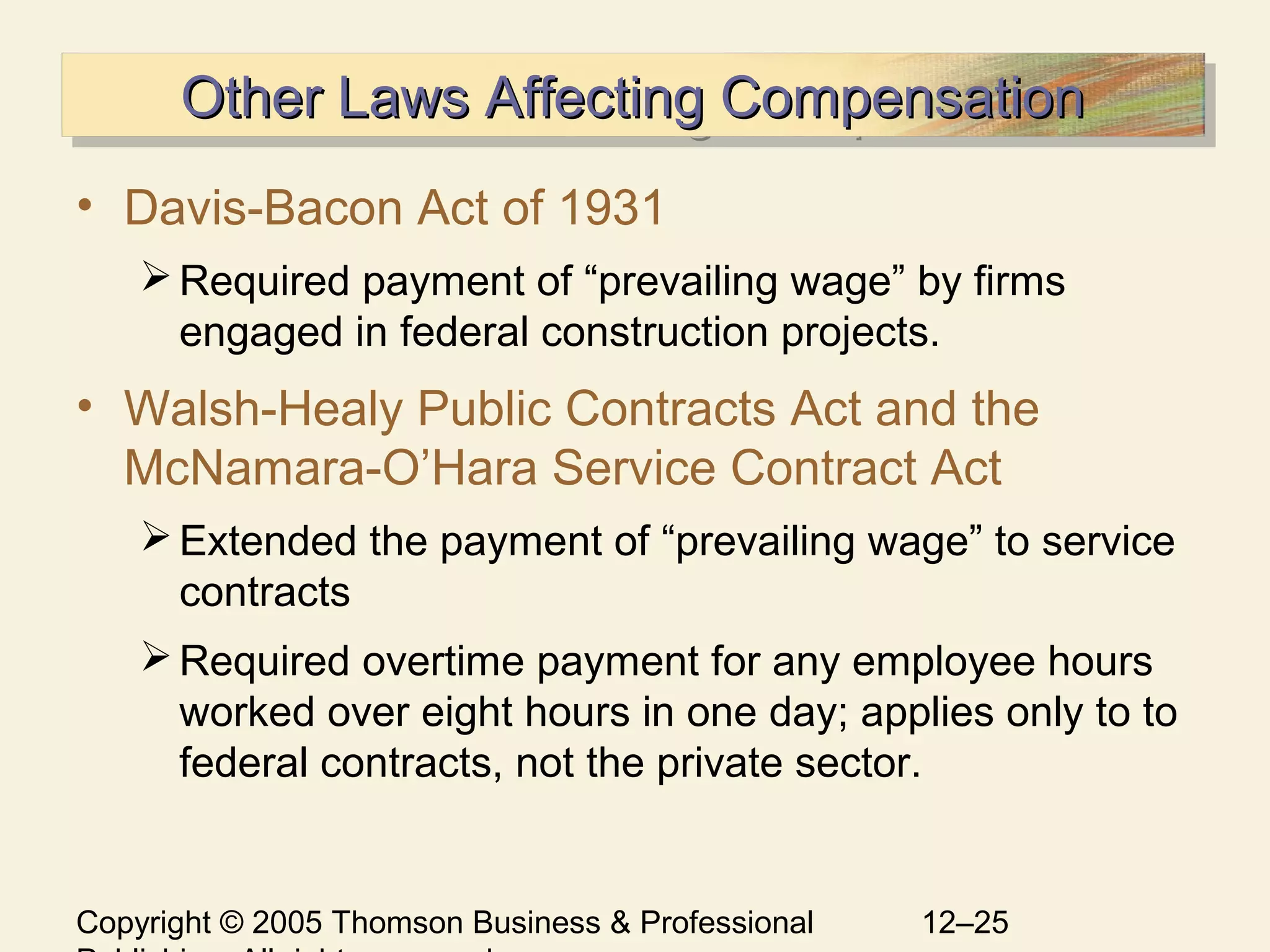 Copyright © 2005 Thomson Business & Professional 12–25
Other Laws Affecting CompensationOther Laws Affecting CompensationOther Laws Affecting CompensationOther Laws Affecting Compensation
• Davis-Bacon Act of 1931
Required payment of “prevailing wage” by firms
engaged in federal construction projects.
• Walsh-Healy Public Contracts Act and the
McNamara-O’Hara Service Contract Act
Extended the payment of “prevailing wage” to service
contracts
Required overtime payment for any employee hours
worked over eight hours in one day; applies only to to
federal contracts, not the private sector.
 