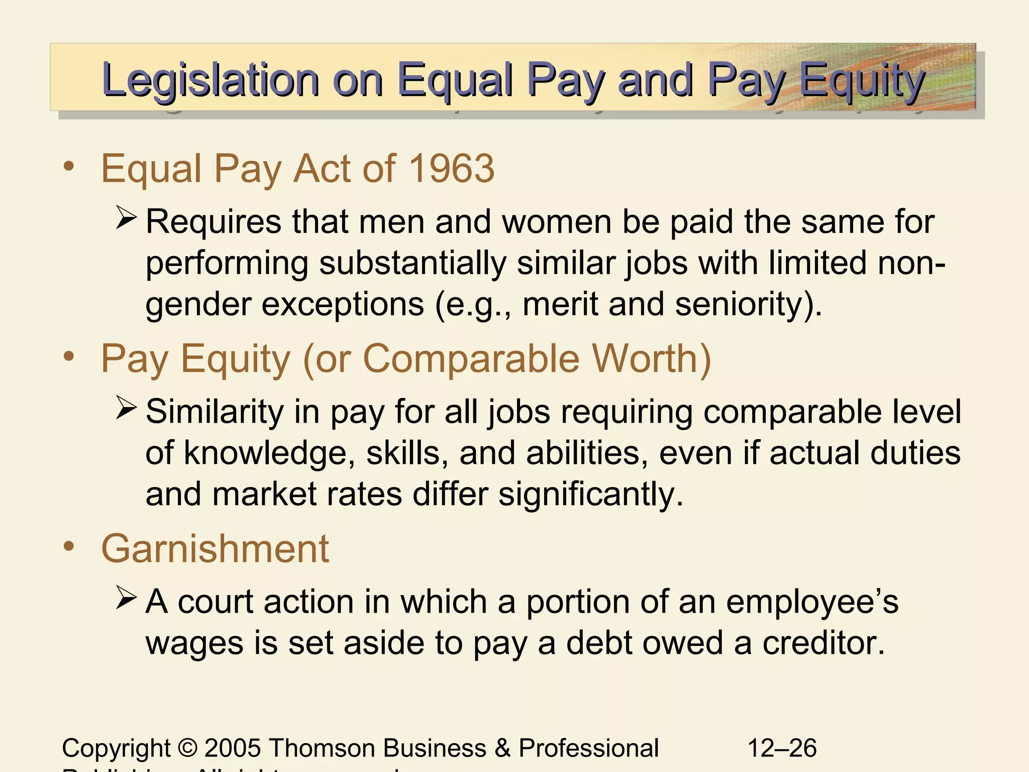 Copyright © 2005 Thomson Business & Professional 12–26
Legislation on Equal Pay and Pay EquityLegislation on Equal Pay and Pay EquityLegislation on Equal Pay and Pay EquityLegislation on Equal Pay and Pay Equity
• Equal Pay Act of 1963
Requires that men and women be paid the same for
performing substantially similar jobs with limited non-
gender exceptions (e.g., merit and seniority).
• Pay Equity (or Comparable Worth)
Similarity in pay for all jobs requiring comparable level
of knowledge, skills, and abilities, even if actual duties
and market rates differ significantly.
• Garnishment
A court action in which a portion of an employee’s
wages is set aside to pay a debt owed a creditor.
 