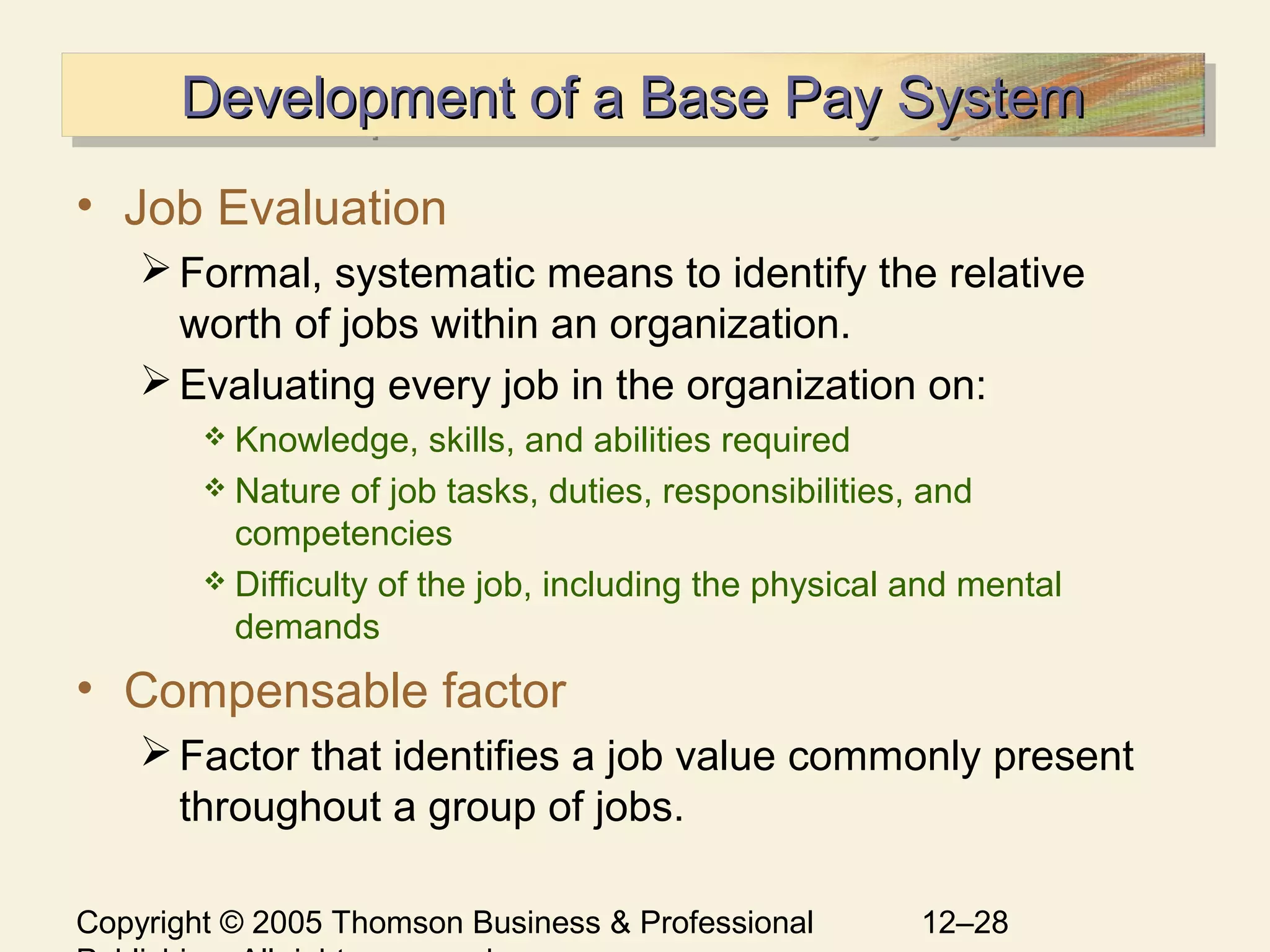 Copyright © 2005 Thomson Business & Professional 12–28
Development of a Base Pay SystemDevelopment of a Base Pay SystemDevelopment of a Base Pay SystemDevelopment of a Base Pay System
• Job Evaluation
Formal, systematic means to identify the relative
worth of jobs within an organization.
Evaluating every job in the organization on:
 Knowledge, skills, and abilities required
 Nature of job tasks, duties, responsibilities, and
competencies
 Difficulty of the job, including the physical and mental
demands
• Compensable factor
Factor that identifies a job value commonly present
throughout a group of jobs.
 