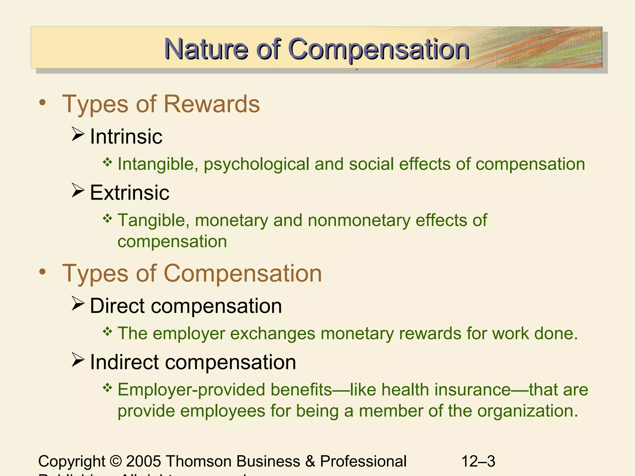 Copyright © 2005 Thomson Business & Professional 12–3
Nature of CompensationNature of CompensationNature of CompensationNature of Compensation
• Types of Rewards
Intrinsic
 Intangible, psychological and social effects of compensation
Extrinsic
 Tangible, monetary and nonmonetary effects of
compensation
• Types of Compensation
Direct compensation
 The employer exchanges monetary rewards for work done.
Indirect compensation
 Employer-provided benefits—like health insurance—that are
provide employees for being a member of the organization.
 