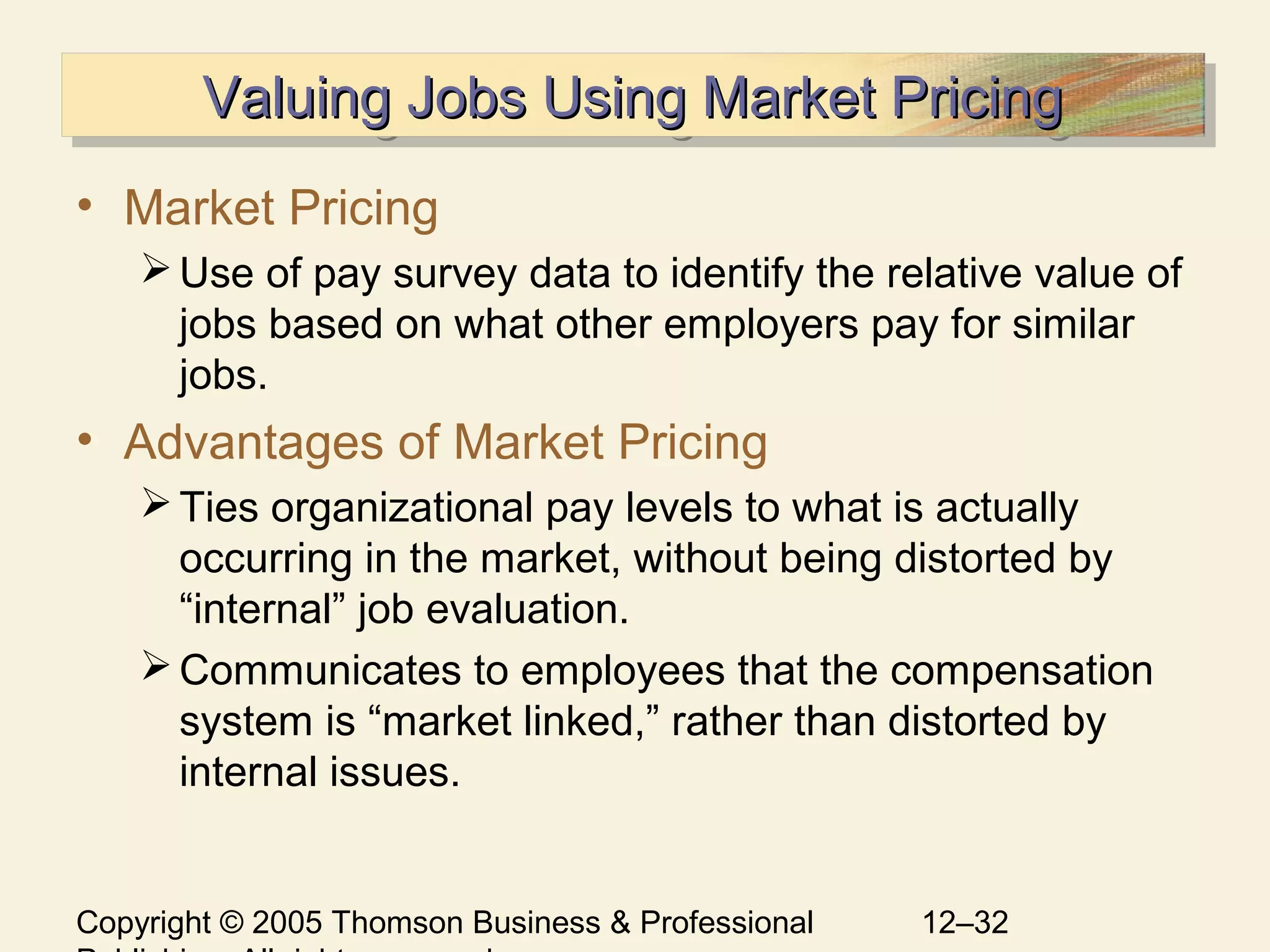 Copyright © 2005 Thomson Business & Professional 12–32
Valuing Jobs Using Market PricingValuing Jobs Using Market PricingValuing Jobs Using Market PricingValuing Jobs Using Market Pricing
• Market Pricing
Use of pay survey data to identify the relative value of
jobs based on what other employers pay for similar
jobs.
• Advantages of Market Pricing
Ties organizational pay levels to what is actually
occurring in the market, without being distorted by
“internal” job evaluation.
Communicates to employees that the compensation
system is “market linked,” rather than distorted by
internal issues.
 