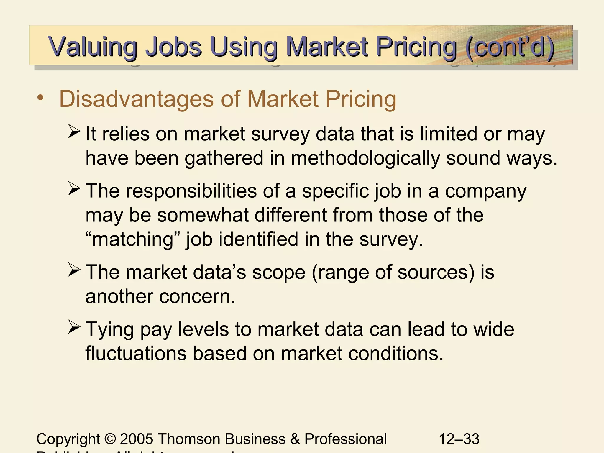 Copyright © 2005 Thomson Business & Professional 12–33
Valuing Jobs Using Market Pricing (cont’d)Valuing Jobs Using Market Pricing (cont’d)Valuing Jobs Using Market Pricing (cont’d)Valuing Jobs Using Market Pricing (cont’d)
• Disadvantages of Market Pricing
It relies on market survey data that is limited or may
have been gathered in methodologically sound ways.
The responsibilities of a specific job in a company
may be somewhat different from those of the
“matching” job identified in the survey.
The market data’s scope (range of sources) is
another concern.
Tying pay levels to market data can lead to wide
fluctuations based on market conditions.
 