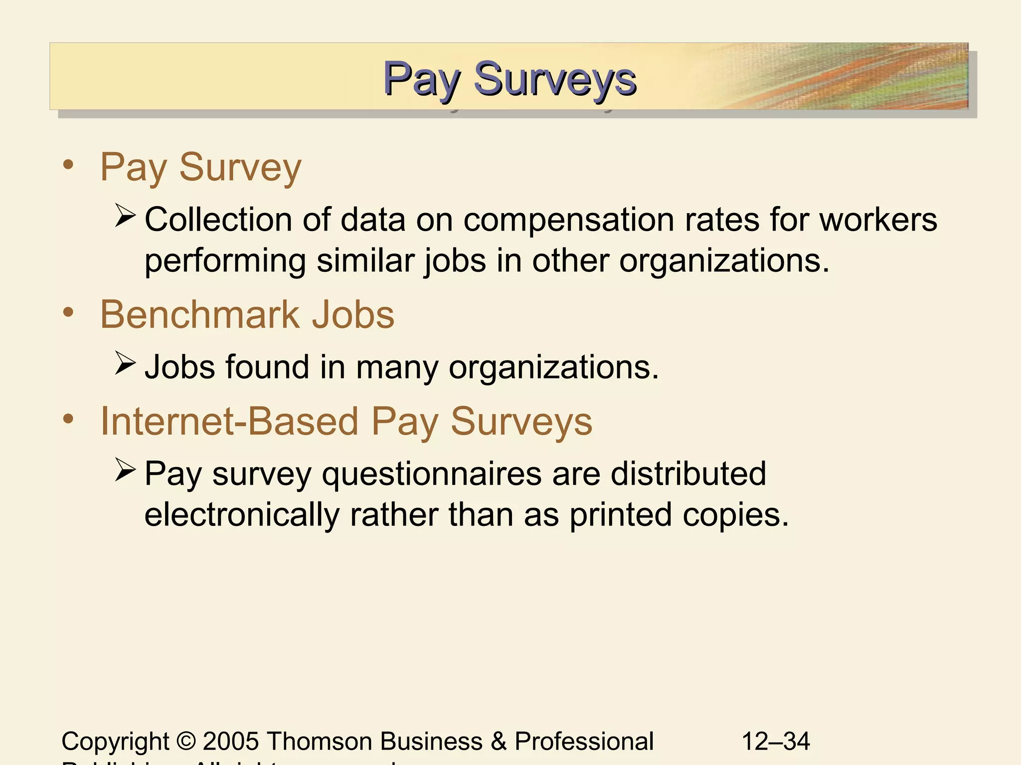 Copyright © 2005 Thomson Business & Professional 12–34
Pay SurveysPay SurveysPay SurveysPay Surveys
• Pay Survey
Collection of data on compensation rates for workers
performing similar jobs in other organizations.
• Benchmark Jobs
Jobs found in many organizations.
• Internet-Based Pay Surveys
Pay survey questionnaires are distributed
electronically rather than as printed copies.
 
