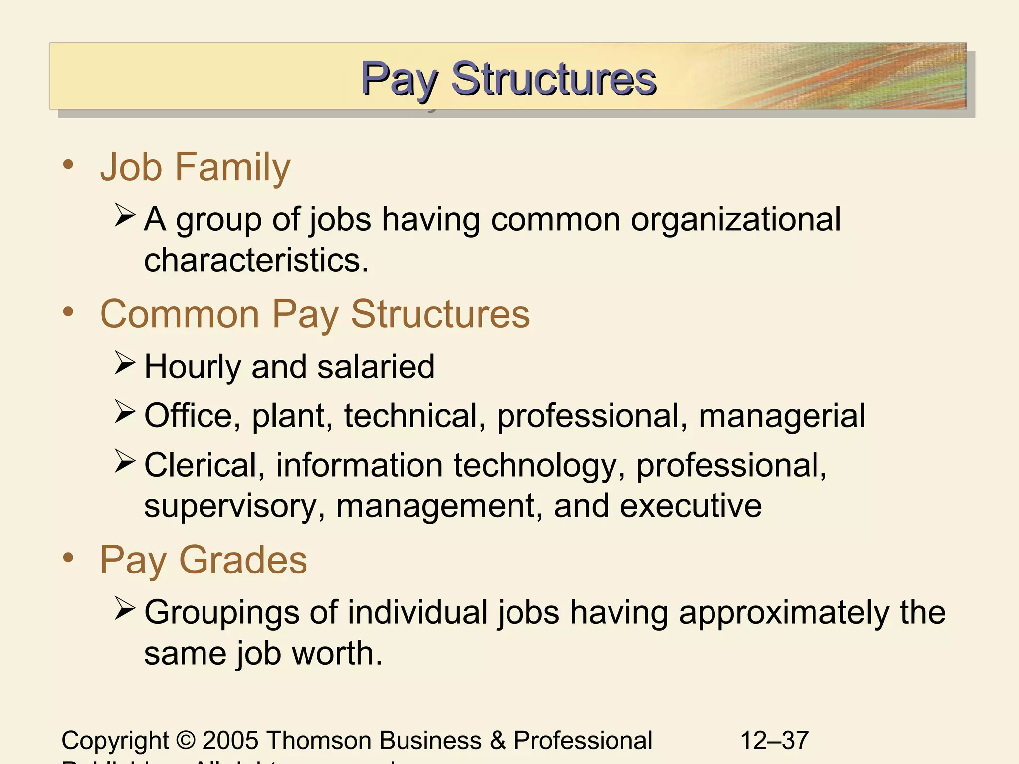 Copyright © 2005 Thomson Business & Professional 12–37
Pay StructuresPay StructuresPay StructuresPay Structures
• Job Family
A group of jobs having common organizational
characteristics.
• Common Pay Structures
Hourly and salaried
Office, plant, technical, professional, managerial
Clerical, information technology, professional,
supervisory, management, and executive
• Pay Grades
Groupings of individual jobs having approximately the
same job worth.
 