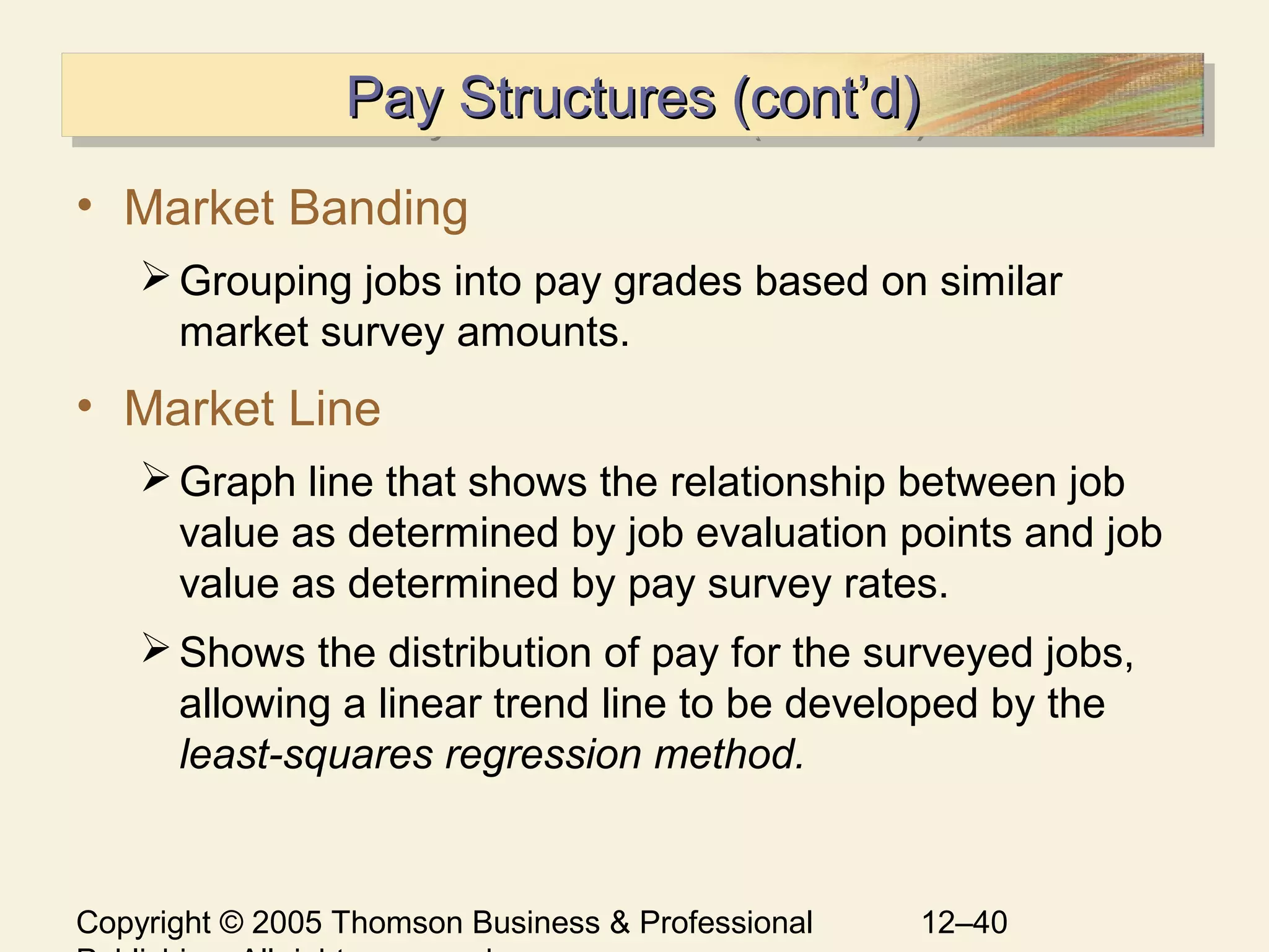 Copyright © 2005 Thomson Business & Professional 12–40
Pay Structures (cont’d)Pay Structures (cont’d)Pay Structures (cont’d)Pay Structures (cont’d)
• Market Banding
Grouping jobs into pay grades based on similar
market survey amounts.
• Market Line
Graph line that shows the relationship between job
value as determined by job evaluation points and job
value as determined by pay survey rates.
Shows the distribution of pay for the surveyed jobs,
allowing a linear trend line to be developed by the
least-squares regression method.
 
