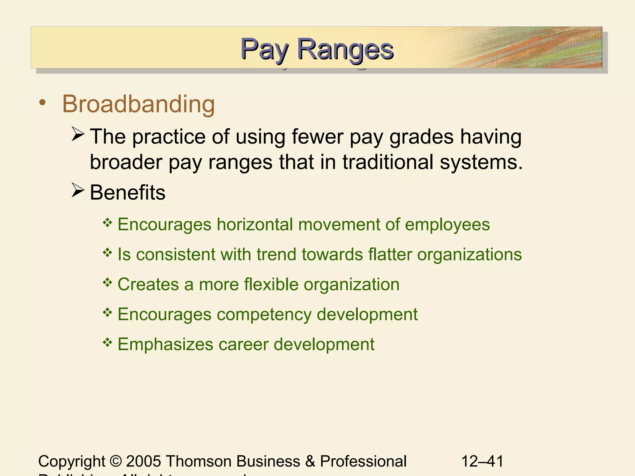 Copyright © 2005 Thomson Business & Professional 12–41
Pay RangesPay RangesPay RangesPay Ranges
• Broadbanding
The practice of using fewer pay grades having
broader pay ranges that in traditional systems.
Benefits
 Encourages horizontal movement of employees
 Is consistent with trend towards flatter organizations
 Creates a more flexible organization
 Encourages competency development
 Emphasizes career development
 