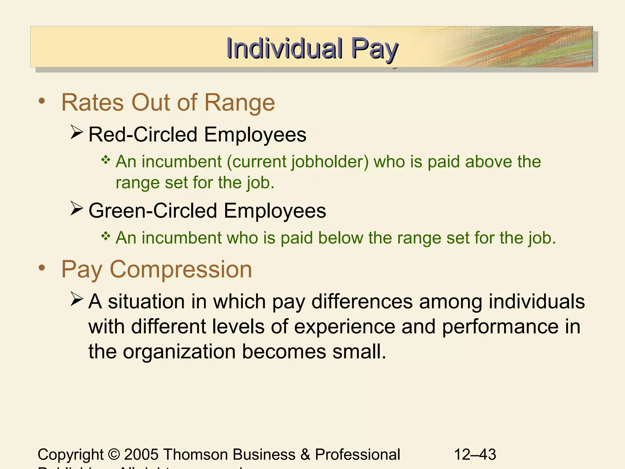 Copyright © 2005 Thomson Business & Professional 12–43
Individual PayIndividual PayIndividual PayIndividual Pay
• Rates Out of Range
Red-Circled Employees
 An incumbent (current jobholder) who is paid above the
range set for the job.
Green-Circled Employees
 An incumbent who is paid below the range set for the job.
• Pay Compression
A situation in which pay differences among individuals
with different levels of experience and performance in
the organization becomes small.
 