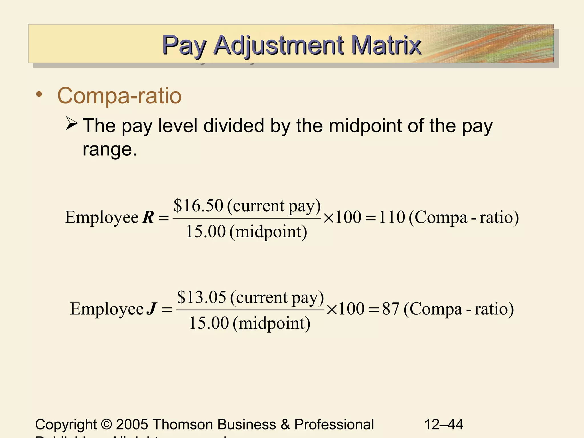Copyright © 2005 Thomson Business & Professional 12–44
Pay Adjustment MatrixPay Adjustment MatrixPay Adjustment MatrixPay Adjustment Matrix
• Compa-ratio
The pay level divided by the midpoint of the pay
range.
ratio)-(Compa110100
(midpoint)15.00
pay)(current$16.50
Employee =×=R
ratio)-(Compa87100
(midpoint)15.00
pay)(current$13.05
Employee =×=J
 