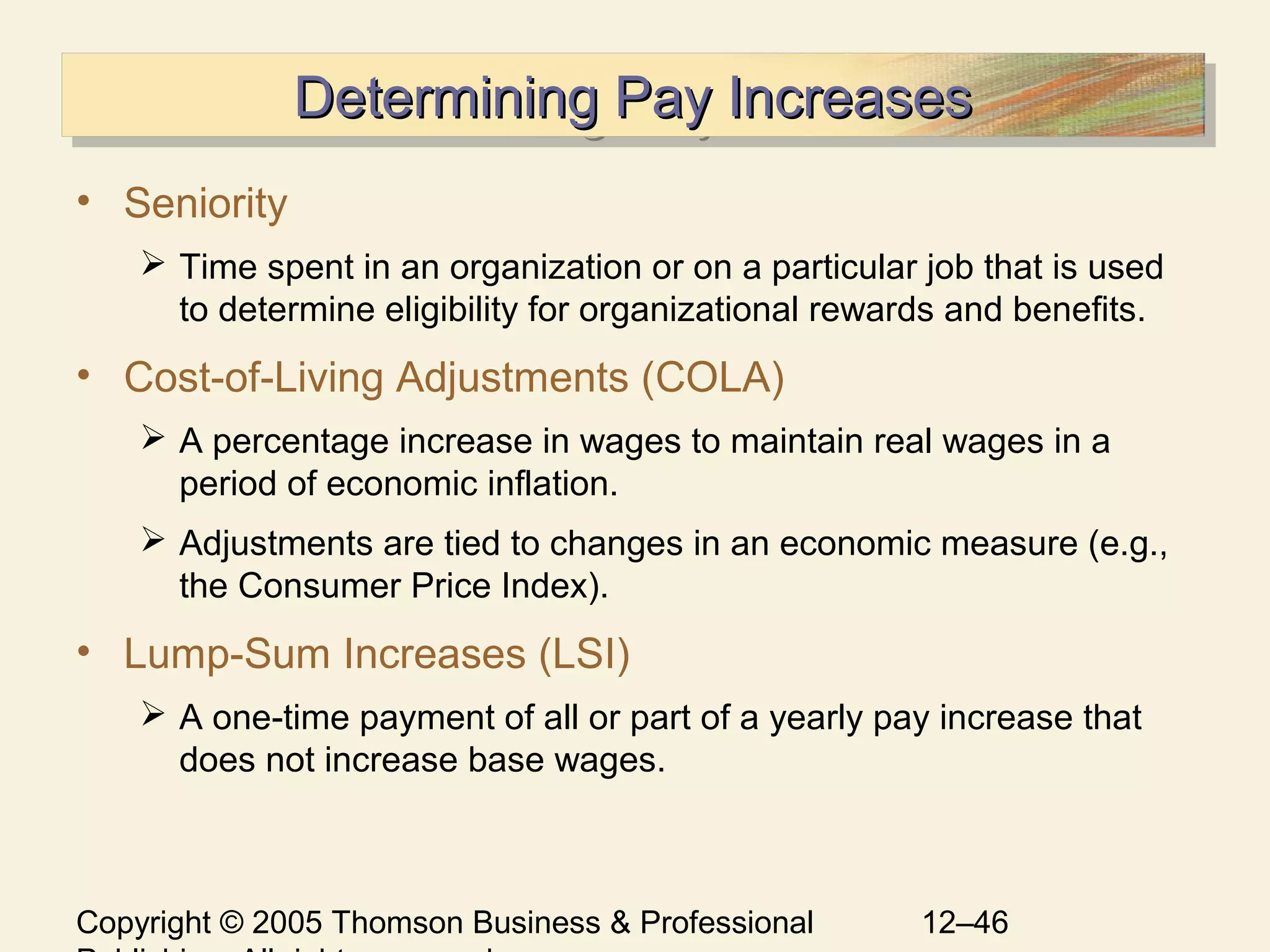 Copyright © 2005 Thomson Business & Professional 12–46
Determining Pay IncreasesDetermining Pay IncreasesDetermining Pay IncreasesDetermining Pay Increases
• Seniority
 Time spent in an organization or on a particular job that is used
to determine eligibility for organizational rewards and benefits.
• Cost-of-Living Adjustments (COLA)
 A percentage increase in wages to maintain real wages in a
period of economic inflation.
 Adjustments are tied to changes in an economic measure (e.g.,
the Consumer Price Index).
• Lump-Sum Increases (LSI)
 A one-time payment of all or part of a yearly pay increase that
does not increase base wages.
 