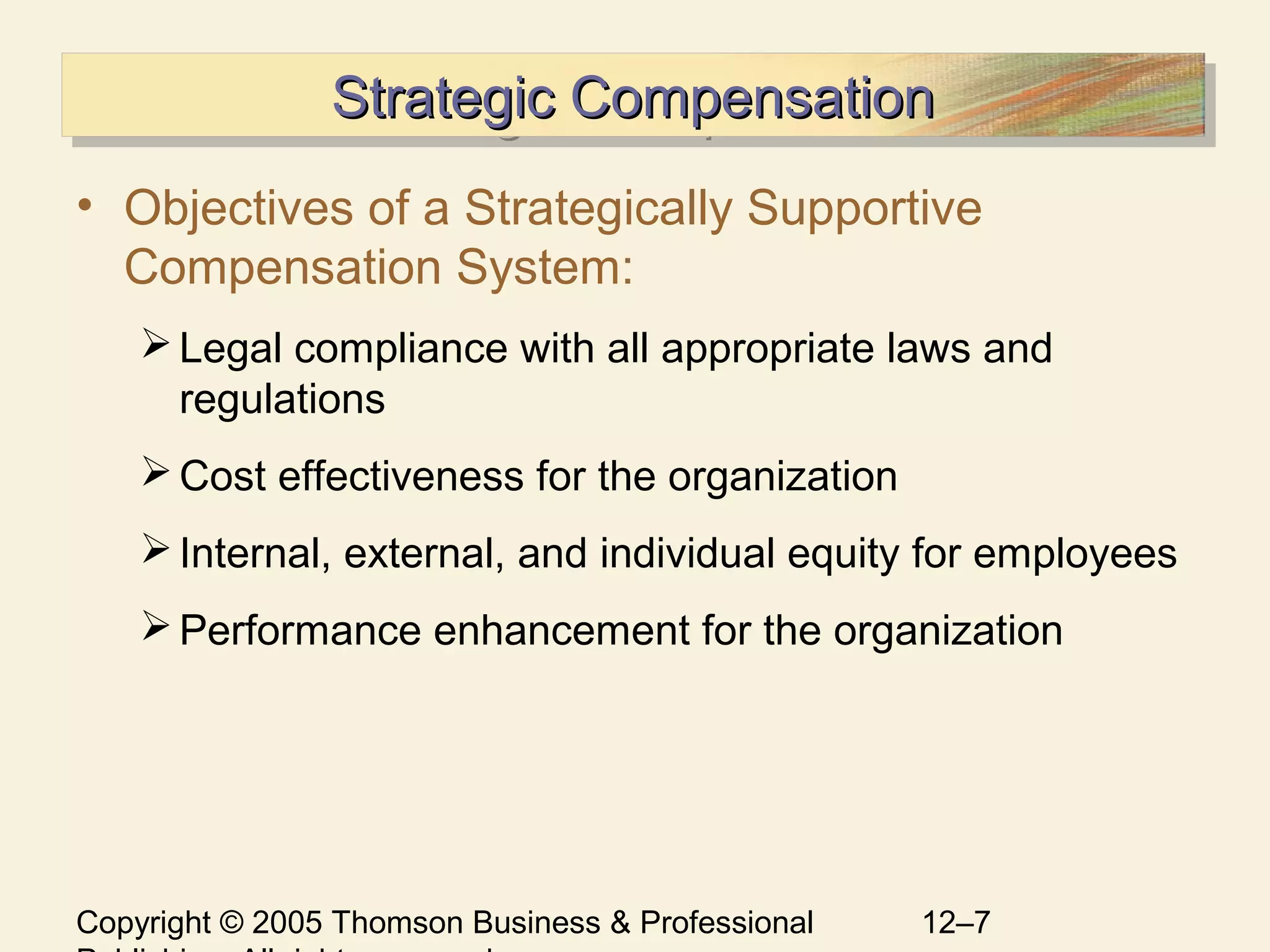 Copyright © 2005 Thomson Business & Professional 12–7
Strategic CompensationStrategic CompensationStrategic CompensationStrategic Compensation
• Objectives of a Strategically Supportive
Compensation System:
Legal compliance with all appropriate laws and
regulations
Cost effectiveness for the organization
Internal, external, and individual equity for employees
Performance enhancement for the organization
 