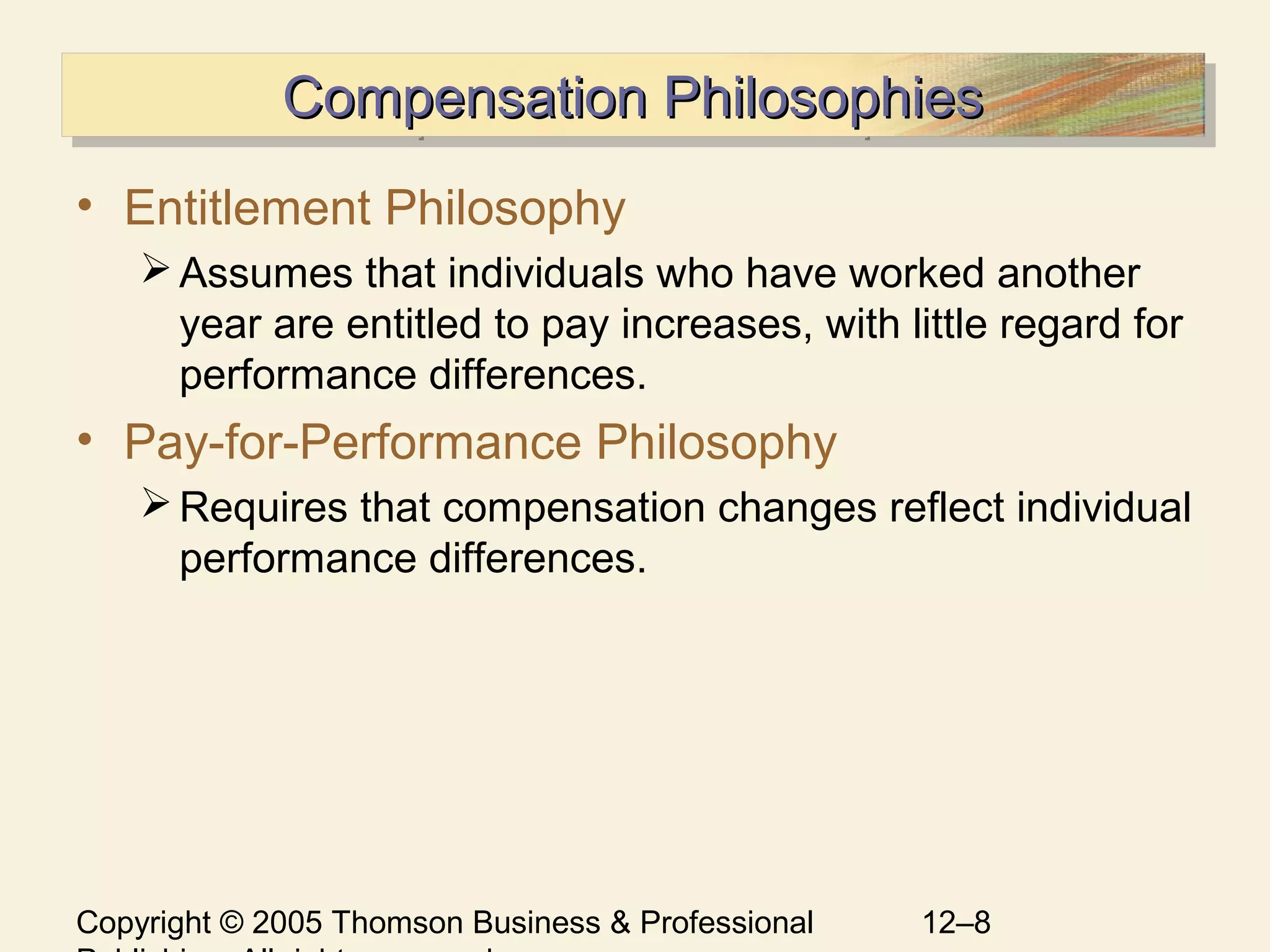 Copyright © 2005 Thomson Business & Professional 12–8
Compensation PhilosophiesCompensation PhilosophiesCompensation PhilosophiesCompensation Philosophies
• Entitlement Philosophy
Assumes that individuals who have worked another
year are entitled to pay increases, with little regard for
performance differences.
• Pay-for-Performance Philosophy
Requires that compensation changes reflect individual
performance differences.
 