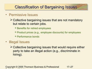 Copyright © 2005 Thomson Business & Professional 17–27
Classification of Bargaining IssuesClassification of Bargaining IssuesClassification of Bargaining IssuesClassification of Bargaining Issues
• Permissive Issues
Collective bargaining issues that are not mandatory
but relate to certain jobs.
 Benefits for retired employees
 Product prices (e.g., employee discounts) for employees
 Performance bonds
• Illegal Issues
Collective bargaining issues that would require either
party to take an illegal action (e.g., discriminate in
hiring).
 