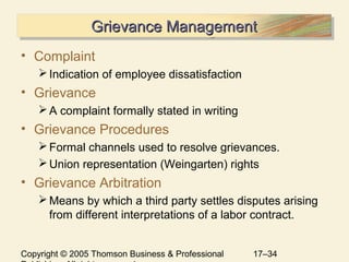 Copyright © 2005 Thomson Business & Professional 17–34
Grievance ManagementGrievance ManagementGrievance ManagementGrievance Management
• Complaint
Indication of employee dissatisfaction
• Grievance
A complaint formally stated in writing
• Grievance Procedures
Formal channels used to resolve grievances.
Union representation (Weingarten) rights
• Grievance Arbitration
Means by which a third party settles disputes arising
from different interpretations of a labor contract.
 
