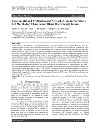 Rasul M. Khalaf et al Int. Journal of Engineering Research and Applications
ISSN : 2248-9622, Vol. 3, Issue 6, Nov-Dec 2013, pp.2111-2123

RESEARCH ARTICLE

www.ijera.com

OPEN ACCESS

Experimental and Artificial Neural Networks Modeling for Rivers
Bed Morphology Changes near Direct Water Supply Intakes
Rasul M. Khalaf 1 Rafa H. Al-Suhaili 2 Sanaa A. T. Al-Osmy3
1 Department of Civil Engineering, University of Al-Mustansiriyah, Baghdad, Iraq.
2 Department of Civil Engineering, University of Baghdad, Baghdad, Iraq.
Visiting Prof. , City College of New York. New York, USA.
3 Department of Civil Engineering, University of Al-Mustansiriyah, Baghdad, Iraq.

ABSTRACT
In this research, the problem of sediment movements near direct intakes was investigated from the river bed
morphology point of view rather than that concerning the effect of sediment withdrawal by the intake to the water
treatment plant. As expected the river bed morphology will be affected by the intake operation, and when the
pumping stops, the river will tend to recover this effect by its natural flow, hence a model is required to relate the
rate of river bed morphology recovery to the variables that are expected to be relevant, such as the pumping rate, the
geometrical variables and time of operation to time of non-operation ratio. A physical model was built. Experiments
were conducted to create a data base for these input-output variables, which were used to find an (ANN) model, for
the representation of this relationship. Image processing technique is used in this study to analyze the scour and
deposition photos from which the volumes of the scour holes after intake operation time and that after intake nonoperation time were found, which allows the estimation of the rate of recovery. The results obtained from the image
processing of these photos had prevailed that these volumes can be approximated as a half ellipsoid. An ANN.factorized back propagation model was fitted to the data base with a correlation coefficient of (0.843), which was
considered acceptable according to Smith (1986) criteria. Comparison between the output values(rate of recovery)
obtained using this (ANN) model and those obtained experimentally for cases that are not included in the data base,
indicates high compatibility with a maximum percentage difference of (7.15% and 5.07%) for overestimating and
underestimating respectively.
Keywords: River morphology, Souring, Sedimentation, Rate of recovery, Artificial Neural Networks, Water
intakes.

I.

INTRODUCTION

Sediment movement near the river intake
structures is a complex problem that reduces the system
efficiency and increases the cost of dredging and system
maintenance.
In case of power-plants using rivercooling water, sediment reduces the withdrawn capacity
of the plant, causes damage to the pumping system and
partial or full blockage at the entrance of intake.
Sediment blockage may result in the stopping of the
plant, Abd Al-Haleem, (2008).
As water is abstracted through the intake,
sediment is typically drawn towards the intake structure
or point of diversion. Sediment may either be drawn into
the intake structure or may be trapped behind it. This
reduces the amount of sediment that is supplied to
downstream reaches. If sediment is drawn into the
intake, there is the risk of damage to the intake facility
and end operation machinery (e.g. turbines, gates and
valves), Ali et al.(2012).
www.ijera.com

Many researches had been conducted
concerning the problem that occurs in the water supply
projects due to sediment withdrawal, Amin
(2005),Zheng and Alsaffar(2000). However, very little
work had been done on the effect of direct water intakes
operation on the river bed morphology, Formann et al.
(2012), Zaitsev et al.(2004). These intakes operation
can affect the river bed morphology by creating
considerable changes in the bed formation near the
intake, and disturb the river as a system. This operation
causes movement of sediments near the intake creating
some sort of a hole in the vicinity of the intake. Part of
the sediments moved due to pumping will be withdrawn
with the pumped water, while the other part will move
just downstream the intake where it deposited creating
local sediment accumulation. The reduction in sediment
downstream and increased erosion can damage
important habitats (e.g. bank-side habitat) and habitats

2111 | P a g e

 