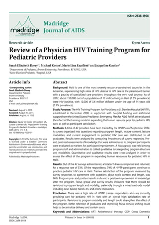 1Madridge J AIDS.
ISSN: 2638-1958
Volume 1 • Issue 1 • 1000101
Madridge
Journal of AIDS
Research Article Open Access
Review of a Physician HIV Training Program for
Pediatric Providers
Sarah Elizabeth Davey1
*, Michael Koster1
, Marie Lina Excellent2
and Jacqueline Gautier2
1
Department of Pediatric, Brown University, Providence, RI 02912, USA
2
Saint Damien Pediatric Hospital, USA
Article Info
*Corresponding author:
Sarah Elizabeth Davey
Department of Pediatric
Brown University
Providence, RI 02912
USA
E-mail: sarah_davey@brown.edu
Received: August 5, 2015
Accepted: August 17, 2015
Published: August 24, 2015
Citation: Davey SE, Koster M, Excellent ML,
Gautier J. Review of a Physician HIV Training
Program for Pediatric Providers. Madridge J
AIDS. 2015; 1(1): 1-8.
doi: 10.18689/mja-1000101
Copyright: © 2015 The Author(s). This work
is licensed under a Creative Commons
Attribution 4.0 International License, which
permits unrestricted use, distribution, and
reproduction in any medium, provided the
original work is properly cited.
Published by Madridge Publishers
Abstract
Background: Haiti is one of the most severely resource-constrained countries in the
Americas, experiencing high rates of HIV. Access to HIV care is the paramount barrier
with a paucity of specialized care providers throughout the very rural country. As of
2012, about 150,000 out of a population of 10 million living in Haiti (1.5% prevalence)
were HIV-positive, with 12,000 of 3.6 million children under the age of 14 years old
(0.3% prevalence).
Study Purpose: The HIV Training Program for Physicians at St Damien Hospital (HIVTP),
established in December 2008, is supported with hospital funding and additional
support from the United States President’s Emergency Plan for AIDS Relief. We evaluated
the effect of the training model in expanding the human resource pool for pediatric HIV
care, as well as participant satisfaction.
Methods: A total of 42 providers have been trained by the HIVTP as of September 2014.
A survey organized into questions regarding program length, lecture content, lecture
modalities, and current engagement in pediatric HIV care was distributed to all
graduates. Results were analyzed by computing frequencies of survey responses. Pre-
and post-test assessments of knowledge that were administered to program participants
were evaluated as markers for participant improvement. A focus group was held among
program staff and administrators to collect qualitative data regarding program structure
and modalities. Quantitative and qualitative results were cross-analyzed in order to
assess the effect of the program in expanding human resources for pediatric HIV in
Haiti.
Results: Out of the 42 surveys administered, a total of 14 were completed and returned,
for a response rate of 33%. Of the respondents, 79% of HIVTP participants continue to
practice pediatric HIV care in Haiti. Trainee satisfaction of the program, measured by
survey responses to agreement with questions about topic content and length, was
86%. Program pre- and posttest results indicated a positive improvement in knowledge
after the program. Focus group and survey results indicated that there should be
revisions in program length and modality, preferably through a mixed methods model
including case-based, hands-on, and online modalities.
Conclusion: There was a high rate of HIVTP trainee respondents who are currently
providing care for pediatric HIV in Haiti with an overall high satisfaction rate of
participants. Revisions to program modality and length could strengthen the effect of
the program. Better retention of graduates and improving focus on task shifting could
help to decentralize delivery and contain costs.
Keywords and Abbreviations: ART: Antiretroviral therapy; GDP: Gross Domestic
ISSN: 2638-1958
 