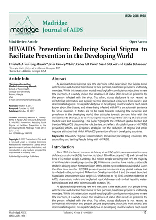 12Volume 2 • Issue 1 • 1000103Madridge J AIDS.
ISSN: 2638-1958
Madridge
Journal of AIDS
Mini-Review Article Open Access
HIV/AIDS Prevention: Reducing Social Stigma to
Facilitate Prevention in the Developing World
Elizabeth Armstrong-Mensah1
*, Kim Ramsey-White1
, Carlos AO Pavão1
, Sarah McCool1
and Keisha Bohannon2
1
Georgia State University, Atlanta, Georgia, USA
2
Karna LLC, Atlanta, Georgia, USA
Article Info
*Corresponding author:
Elizabeth Armstrong-Mensah
School of Public Health
Georgia State University
Atlanta, Georgia
USA
E-mail: earmstrongmensah@gsu.edu
Received: October 3, 2017
Accepted: October 18, 2017
Published: October 25, 2017
Citation: Armstrong-Mensah E, Ramsey-
White K, Pavão CAO, McCool S, Bohannon
K. HIV/AIDS Prevention: Reducing Social
Stigma to Facilitate Prevention in the
Developing World. Madridge J AIDS. 2017;
2(1): 12-16.
doi: 10.18689/mja-1000103
Copyright: © 2017 The Author(s). This work
is licensed under a Creative Commons
Attribution 4.0 International License, which
permits unrestricted use, distribution, and
reproduction in any medium, provided the
original work is properly cited.
Published by Madridge Publishers
Abstract
An approach to preventing new HIV infections is the expectation that people living
with the virus will disclose their status to their partners, healthcare providers, and family
members. While this expectation would most logically contribute to reductions in new
HIV infections, it is widely known that disclosure of status often results in problems for
the person infected with the virus. Too often, status disclosure is not treated as
confidential information and people become stigmatized, ostracized from society, and
discriminated against. This is particularly true in developing countries where much is not
known about the disease, and where being infected with HIV is an automatic sentence
for social isolation. If strides are to be made towards reducing HIV incidence and
prevalence in the developing world, then attitudes towards persons living with the
disease have to change, so as to encourage free reporting and the seeking of appropriate
medical care and counseling. This paper highlights the continued global burden and
trends of HIV/AIDS, discusses the role, barriers, and effects of social stigma on HIV/AIDS
prevention efforts, and proposes strategies for the reduction of stigma and other
negative attitudes that inhibit HIV/AIDS prevention efforts in developing countries.
Keywords: HIV/AIDS; Stigma; Discrimination; Prevention; Developing countries; HIV
counselling and testing; People living with HIV/AIDS.
Introduction
Since 1981, the human immune-deficiency virus (HIV), which causes acquired immune
deficiency syndrome (AIDS), has infected about 78 million people [1-3].and claimed the
lives of 35 million people. Currently, 36.7 million people are living with HIV, the majority
of which reside in developing countries [4]. While some countries have made considerable
strides in slowing down the transmission of HIV, others have not been as successful. Given
that there is no cure for HIV/AIDS, preventing new infections is a key global strategy that
is reflected in the just expired Millennium Development Goal 6 and the newly launched
Sustainable Development Goal target 3.3, which seeks to “by 2030, end the epidemics of
AIDS, tuberculosis, malaria and neglected tropical diseases and combat hepatitis, water-
borne diseases and other communicable diseases” [5].
An approach to preventing new HIV infections is the expectation that people living
with the virus will disclose their status to their partners, healthcare providers, and family
members. While this expectation would most logically contribute to reductions in new
HIV infections, it is widely known that disclosure of status often results in problems for
the person infected with the virus. Too often, status disclosure is not treated as
confidential information and people become stigmatized, ostracized from society, and
discriminated against. This is particularly true in developing countries where much is not
ISSN: 2638-1958
 