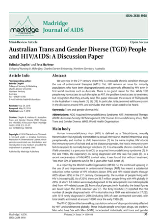 35Volume 2 • Issue 1 • 1000106Madridge J AIDS.
ISSN: 2638-1958
Madridge
Journal of AIDS
Mini-Review Article Open Access
Australian Trans and Gender Diverse (Tgd) People
and Hiv/Aids: A Discussion Paper
Belinda Chaplin* and Peta Harbour
College of Nursing & Midwifery, Charles Darwin University, Northern Territory, Australia
Article Info
*Corresponding author:
Belinda Chaplin
College of Nursing & Midwifery
Charles Darwin University
Northern Territory
Australia
Tel: +61429116700
E-mail: belinda.chaplin@cdu.edu.au
Received: May 24, 2018
Accepted: May 30, 2018
Published: June 7, 2018
Citation: Chaplin B, Harbour P. Australian
Trans and Gender Diverse (TGD) People
and HIV/AIDS: A Discussion Paper. Madridge
J AIDS. 2018; 2(1): 35-37.
doi: 10.18689/mja-1000106
Copyright: © 2018 The Author(s). This work
is licensed under a Creative Commons
Attribution 4.0 International License, which
permits unrestricted use, distribution, and
reproduction in any medium, provided the
original work is properly cited.
Published by Madridge Publishers
Abstract
We are now in the 21st
century where HIV is a treatable chronic condition through
the use of antiretroviral therapies (ARTs). Yet, HIV remains an issue for minority
populations who have been disproportionately and adversely affected by HIV even in
first world countries such as Australia. There is no good reason for this. While TGD
people may have access to such therapies as ART, the problem is not access to treatment,
but recognition that they actually exist. This paper discusses the erasure of TGD people
in the Australian h many levels [1], [8], [19]. In particular, is its perceived ealthcare system
in the discourse around HIV, and concludes that their voices need to be heard.
Keywords: Trans and gender diverse; HIV.
Abbreviations: AIDS: Acquired Immunodeficiency Syndrome; ART: Antiretroviral Therapy;
ASHM: Australian Society HIV Management; HIV: Human Immunodeficiency Virus; TGD:
Trans and Gender Diverse; WHO: World Health Organisation.
Main body
Human immunodeficiency virus (HIV) is defined as a “blood-borne, sexually
transmissible virus typically transmitted via sexual intercourse, shared intravenous drug
paraphernalia, and mother to child transmission [1]. As the name implies, HIV attacks
the immune system of its host and as the disease progresses, the host’s immune system
fails to respond to normally benign infections [1]. It is a treatable chronic condition, but
if left untreated, is a precursor to AIDS, or acquired immunodeficiency syndrome [2]. In
the late 1980s, life expectancy on being diagnosed with HIV was five years [3]. In a
recent meta-analysis of HIV/AIDS survival rates, it was found that without treatment,
“less than 50% of patients survive for 2 years after AIDS onset [4].
In a report by the World Health Organisation (WHO) [5], the continued upswing in
the use of and improvement in antiretroviral therapy (ART) has meant a substantial
reduction in the number of HIV infections (down 39%) and HIV related deaths through
AIDS (down 33%) in the 21st
century. Consequently, the number of people living with
HIV is increasing [6]. As of 2016, there are 36.7 million people living with HIV globally in
2016, of which 1.8 million were newly diagnosed. In the same period, one million people
died from HIV-related causes [5]. From a local perspective in Australia, the latest figures
are based upon the 2016 calendar year [7]. The Kirby Institute [7] reported that the
number of people diagnosed with HIV in Australia since 1984 was estimated at 37,225,
with 1013 newly diagnosed in 2016 (including 38% of cases contracted overseas), with
total deaths estimated at around 10000 since the early 1980s [8].
The WHO [9] identified several key populations who are “disproportionately affected
by HIV” and underserved globally. These include people who inject drugs, sex workers,
Men who have Sex with Men (MSM), incarcerated individuals, and trans and gender
ISSN: 2638-1958
 