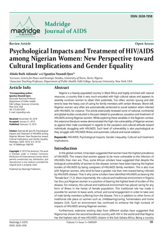 Volume 3 • Issue 1 • 1000109Madridge J AIDS.
ISSN: 2638-1958
50
Madridge
Journal of AIDS
ISSN: 2638-1958
Review Article Open Access
Psychological Impacts and Treatment of HIV/AIDS
among Nigerian Women: New Perspective toward
Cultural Implications and Gender Equality
Abiola Ruth Adimula1
and Ignatius Nnamdi Ijere2
*
1
Lecturer, Centre for Peace and Strategic Studies, University of Ilorin, Ilorin, Nigeria
2
Associate Teaching Professor, Department of Public Health, Falk College, Syracuse University, New York, USA
Article Info
*Corresponding author:
Ignatius Nnamdi Ijere
Associate Teaching Professor
Department of Public Health
Falk College, Syracuse University
New York, USA
Tel: 315.443.9393
E-mail: inijere@syr.edu
Received: November 30, 2018
Accepted: January 31, 2019
Published: February 15, 2019
Citation: Adimula AR, Ijere IN. Psychological
Impacts and Treatment of HIV/AIDS among
Nigerian Women: New Perspective toward
Cultural Implications and Gender Equality.
Madridge J AIDS. 2019; 3(1): 50-59.
doi: 10.18689/mja-1000109
Copyright: © 2019 The Author(s). This work
is licensed under a Creative Commons
Attribution 4.0 International License, which
permits unrestricted use, distribution, and
reproduction in any medium, provided the
original work is properly cited.
Published by Madridge Publishers
Abstract
Nigeria is a heavily populated country in West Africa and highly enriched with natural
resources, a country that is very much encoded with high cultural values and appears to
severely constrain women to attain their potentials. Too often, women (young and old)
tend to bear the heavy cost of caring for family members with certain illnesses. Worst still,
Nigerian women very often are automatically sentenced to social isolation when infected
with HIV/AIDS, for instance. This article extensively reviewed some of national, continental
and global studies conducted in the past related to prevalence, causation and treatment of
HIV/AIDS among Nigerian women. While exploring these variables in the Nigerian context,
this extensive literature review demonstrated the high-risk vulnerability of Nigerian women
as against their male counterpart in regards to the causation and cultural attitude toward
individuals struggling with HIV/AIDS. Such level of vulnerability is also psychological as
they struggle with HIV/AIDS illness and automatic cultural and social isolation.
Keywords: HIV/AIDS; Psychological impacts; Gender inequality; Cultural and treatment
implications.
Introduction
In the global context, it has been suggested that women have the highest prevalence
of HIV/AIDS. This means that women appear to be more vulnerable to the infection of
HIV/AIDs than men are. Thus, some African scholars have suggested that despite the
biological vulnerability of women to the disease, women have been bearing the highest
burden of HIV/AIDS by being caregivers of HIV/AIDS family members. This is also true
with Nigerian women, who tend to have a greater risk than men toward being infected
by HIV/AIDS disease. That is why some scholars have identified HIV/AIDS as bearing the
“female face” [1,2]. Most importantly, the cultural and traditional environment in Nigeria
has thus put Nigerian women in a position of bearing the highest level of burden of this
disease. For instance, the cultural and traditional environment has placed caring for any
form of illness in the hands of female population. This traditional role has made it
possible for women to leave work, school, and social engagement in order to take care
of male family members suffering from the disease. This is in addition to other forms of
traditional role place on women such as, childbearing/caring, homemakers and home
keepers [3,4]. Such an environment has continued to enhance the high increase of
impacts of HIV/AIDS among Nigerian women.
Furthermore, extensive existing data from different studies have suggested that
Nigeria has shown the second burdened country with HIV in the world and that Nigeria
has the highest rate of new HIV/AIDS citizens in the Sub-Sahara Africa. Being a country
 