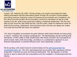 London, UK- February 28, 2020 - MJ Accounting is an expert accounting firm that's
helping businesses achieve exponential growth through the provision of personalized
accounting services. Featuring a team of experienced accountants and consultants, the
firm aims to provide taxation and accountancy services to individuals as well as small
entities in the UK, while at the same time building a beneficial relationship. The firm has
been around since the year 2009 and has, over the years, made an impressive name for
itself. MJ Accounting understands what its clients need, and they can always be trusted
to provide services that will leave one satisfied.
“Our team of qualified accountants are great listeners while being friendly and easy going
in nature,” explained the company spokesperson. “MJ Bookkeeping and Accounting pride
themselves on their ability to build relationships with clients and tailor services specific to
client’s needs. Here at MJ Accounting, we believe in a collaborative approach to your
financial requirements to achieve efficiency and, most importantly, success.”
MJ Accounting is the ideal choice for clients looking for the self-assessment tax
accountants near me. The firm’s self-assessment accountants offer assistance with the
preparation of annual accounts and financial statements. The development of annual
reports is used to assist with tax computations and the completion of self-assessment tax
returns.
 