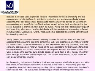 It is also a process used to provide valuable information for decision making and the
management of client affairs. In addition to producing and advising on clients' annual
accounts, their self-assessment accountants' team can provide advice on tax-efficient
remuneration and tax-efficient profit extraction, as well as how best to optimize the tax
reliefs available to them both now and in the future. Along with their accountancy support
and work, they also support and assist clients with the provision of accounting software,
including Sage, QuickBooks Online, Xero, and other specialist accounting software and
bookkeeping services.
“Many people, especially those who are filing a return for the first time, find that self-
assessment is a daunting and time-consuming task. Our experts ensure that our clients’
tax return is filed correctly and on time so that they do not incur any penalties,” said the
company spokesperson. “We will make all the tax calculations for them and offer advice
on their liabilities and how to plan for them. Our experts will also advise our clients on
ways to reduce the tax they owe. Simple steps can save them a lot of money when they
have the right know-how at their finger-tips. The sooner they contact us, the better we
can prepare their tax returns.”
MJ Accounting helps clients find local bookkeepers near me at affordable costs and with
less effort. To avoid one cash outflow at the end of the year, MJ Accounting provides
competitive fees that clients can pay monthly. It thus helps clients to maintain the client's
cash flow as well. The outsourced bookkeeping services are manageable for small
 