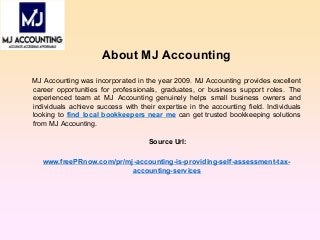 About MJ Accounting
MJ Accounting was incorporated in the year 2009. MJ Accounting provides excellent
career opportunities for professionals, graduates, or business support roles. The
experienced team at MJ Accounting genuinely helps small business owners and
individuals achieve success with their expertise in the accounting field. Individuals
looking to find local bookkeepers near me can get trusted bookkeeping solutions
from MJ Accounting.
Source Url:
www.freePRnow.com/pr/mj-accounting-is-providing-self-assessment-tax-
accounting-services
 