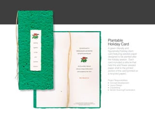 Plantable
Holiday Card
A green (literally and
figuratively) holiday client
card featuring seeded paper
designed to be planted after
the holiday season. Each
card included a rafia tie that
held the wild flower seeded
paper shell to the printed
portion of the card (printed on
a recycled paper).

Project Responsibilities:
l Concept Development

l Layout Design

l Copywriting

l Vendor Sourcing/Coordination
 