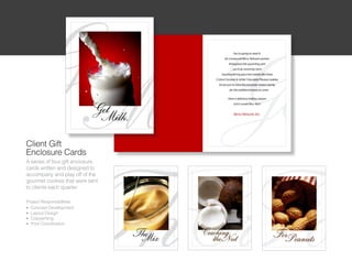 Client Gift
Enclosure Cards
A series of four gift enclosure
cards written and designed to
accompany and play off of the
gourmet cookies that were sent
to clients each quarter

Project Responsibilities:
l Concept Development

l Layout Design

l Copywriting

l Print Coordination
 